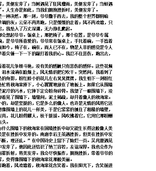 文本框: 当阳光遇见了雨雾，美便发芽了；当树遇见了狂风骤雨，美便发芽了；当蚌遇见了细沙，美便发芽了。人生亦是如此，当我们拥抱挫折时，美便发芽了。
秋天的到来，亦是一种决然。那一刻，爷爷撒手西去，我的整个世界都阴暗了。天不再蓝，只是单调的灰；云朵不再奔跑，只是缓缓的走着；风不再欢歌，只是呜呜的哀嚎。那刻起，我坠入了万丈深渊，无力挣扎爬起。
生活中无时无刻都会想起爷爷。饭桌上，那把椅子，那个位置，是爷爷专属的。那个釉白瓷色的碗，是爷爷所喜爱的，爷爷常在饭桌上，手托着碗，一手捻着筷子，笑谈着琐事。而如今，椅子在，碗在，而人已不在，物是人非的感觉是令人窒息的，总有个小人举着尖锤一下一下的敲打着我的心。我忍不住悲伤，跑出去，蹲在花坛边哭泣着。
我蹲在花坛边，看着花儿争妍斗艳，没有美的感触只有悲伤的感怀。这些花倾注了爷爷许多的心血，泪水流淌在脸颊上，风无情的把它吹干。突然间，我看到了红棕色围墙上摇摇欲坠的身影，粉红娇小的花儿左右晃晃摆摆，我生怕下一刻粉红娇小的花会落下，我急忙将秋海棠捧下，小心翼翼地放在了地板上。如果它从围墙上摔了下去，那下面是泥泞的污水，它摔下定会粉身碎骨。我望了一眼围墙下，没有望见泥泞的污水，却看见了围墙下，墙缝间，泥土稀疏，却开着傲人的秋海棠。它的粉色小花不是娇小的，却是坚挺的，它是多么的傲人。也许是无情的风将它送进了石缝中，它却也想像围墙上的花儿一样美，于是它紧紧的抓住了粗糙的墙壁，傲然生长！叶儿绿得发亮，花儿粉得耀人，枝干挺拔。风吹拂着它，它用它那粉嫩的脸颊，含笑着向我点头。
我一直在思索，为什么围墙下的秋海棠在困境挫折中却又能生长得这般傲人美丽？后来我顿悟了，美是在挫折中发芽的。南唐李后主虽遇挫折，但美在挫折中发芽了，他写下了“剪不断，理还乱。”在中国诗史上留下了灿烂一页。吴兆蹇遇见了挫折，但美在挫折中发芽了，他因此还结识了纳兰容若，友谊深厚。我也会作为一缕光，在空气中将雨雾折射，将美发芽。我会尽快振作，拥抱挫折，带着爷爷的期望，走出悲伤的雨雾，变得像围墙下的秋海棠花那般美丽。
天空蓝了，云儿奔跑着，风欢歌着，秋海棠花含笑着。我在阳光下，含笑前进着。
